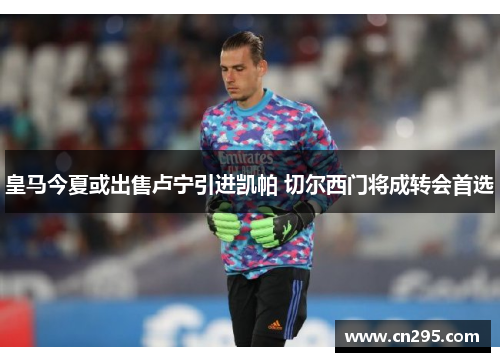 皇马今夏或出售卢宁引进凯帕 切尔西门将成转会首选 皇马今夏或出售卢宁引进凯帕 切尔西门将成转会首选